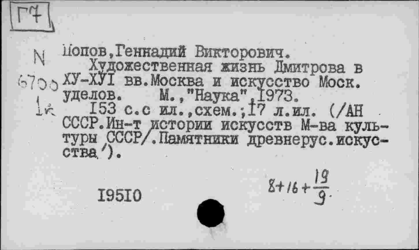 ﻿R
N
Попов,Геннадий Викторович.
Художественная жизнь Дмитрова в ХУ-ХУІ вв.Москва и искусство“ Моск, уделов. М.."Наука”,1973.
153 с.с ил. .схем.',17 л.ил. (/АН СССР.Ин-т истории искусств М-ва культуры СССР/. Памятники древнерус.искусства. ').
I95I0
